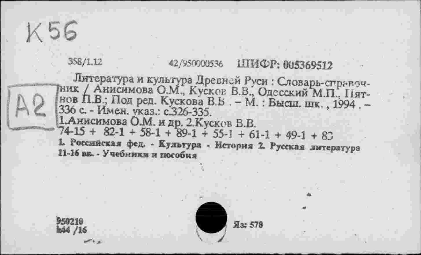 ﻿К56
158/1.12	42/950000536 ШИФР: 005369512
Литература и культура Древней Руси : Слозарь-спрьвпо-fHiiK / Анисимова О.М., Kvckob В.В., Одесский М П Пят-«ов тї Под ред- КУскова В Ь . - М. : Высш. шк. 1994 -336 с. - Имен, указ.: с326-335.
•ГАимсимова Ö.M. и др. 2.Кусков В.В.
-4-15 + 82-1 + 58-1 + 89-1 + 55-] + 61-1 + 49-1 + 83
L Российская фед. - Культура - История X Русская литература 11-16 вк. - Учеоники и пособия
»59216
feM /16
Яз: 578